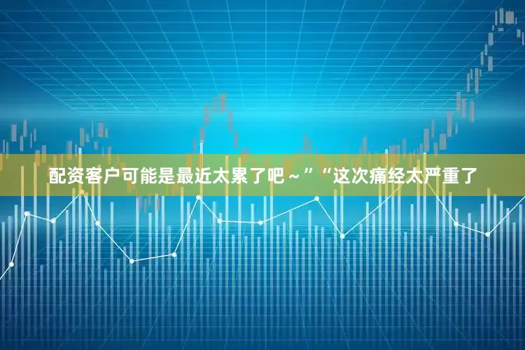 配资客户可能是最近太累了吧～”“这次痛经太严重了