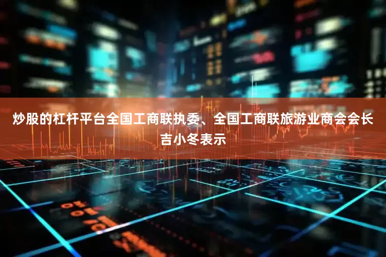 炒股的杠杆平台全国工商联执委、全国工商联旅游业商会会长吉小冬表示