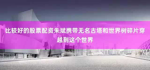 比较好的股票配资朱斌携带无名古塔和世界树碎片穿越到这个世界