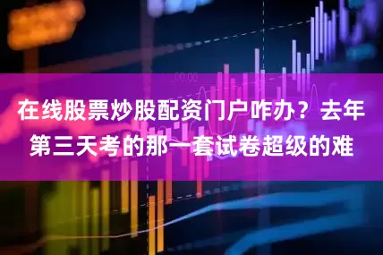 在线股票炒股配资门户咋办？去年第三天考的那一套试卷超级的难