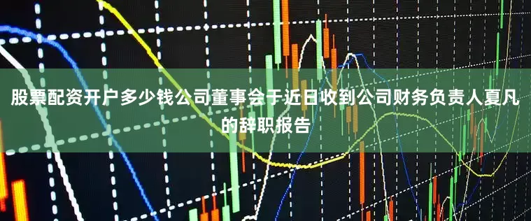 股票配资开户多少钱公司董事会于近日收到公司财务负责人夏凡的辞职报告