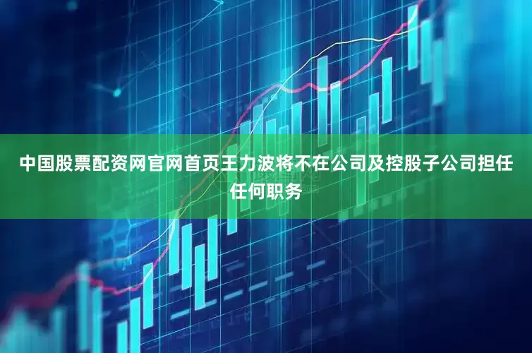 中国股票配资网官网首页王力波将不在公司及控股子公司担任任何职务