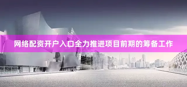 网络配资开户入口全力推进项目前期的筹备工作