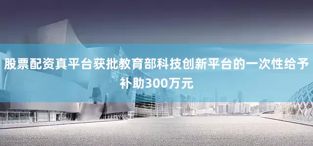 股票配资真平台获批教育部科技创新平台的一次性给予补助300万元