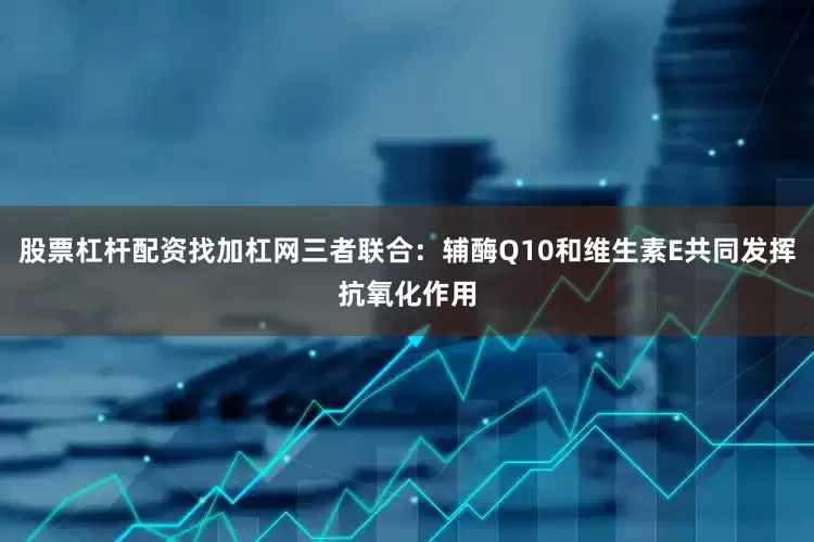 股票杠杆配资找加杠网三者联合：辅酶Q10和维生素E共同发挥抗氧化作用